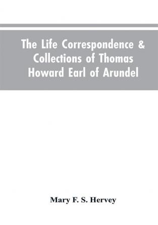 The Life Correspondence & Collections of Thomas Howard Earl of Arundel Father of Vertu in England