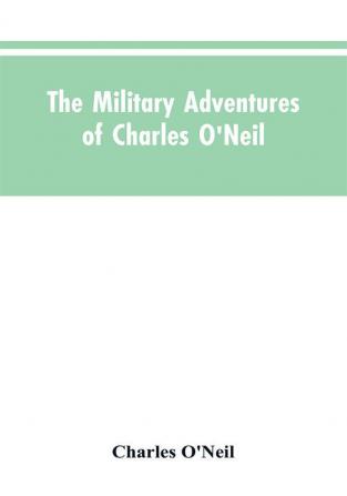 The Military Adventures of Charles O'Neil Who Was a Soldier in the Army of Lord Wellington During the Memorable Peninsular War and the Continental Campaigns from 1811 to 1815