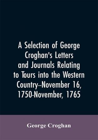 A selection of George Croghan's letters and journals relating to tours into the western country--November 16 1750-November 1765