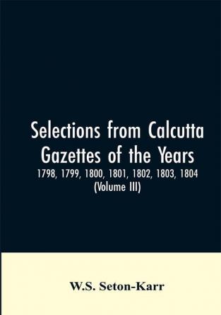 Selections from Calcutta gazettes of the years 1798 1799 1800 1801 1802 1803 1804And 1805 showing the political and social condition of the English in India eighty years ago (Volume III)