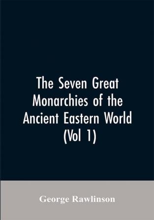 The Seven Great Monarchies Of The Ancient Eastern World (Vol 1) The History Geography And Antiquities Of Chaldaea Assyria Babylon Media Persia Parthia And Sassanian or New Persian Empire