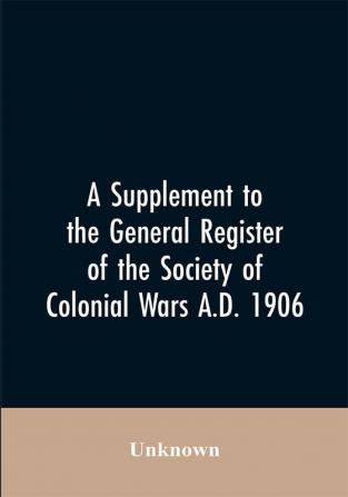 A Supplement to the General Register of the Society of Colonial Wars A.D. 1906