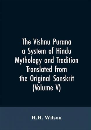 The Vishnu Purana a System of Hindu Mythology and Tradition Translated from the Original Sanskrit and Illustrated by Notes Derived Chiefly from Other Puranas (Volume V)