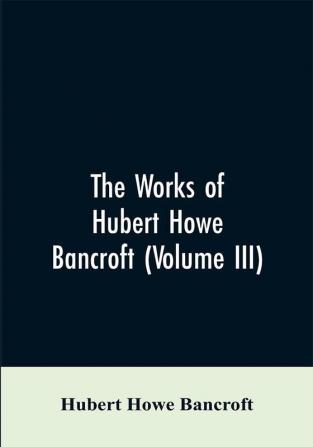 The Works of Hubert Howe Bancroft (Volume III)