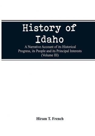 History of Idaho; a narrative account of its historical progress its people and its principal interests (Volume III)