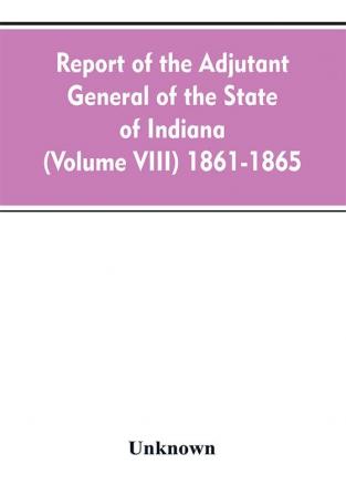 Report of the adjutant general of the state of Indiana (Volume VIII) 1861-1865