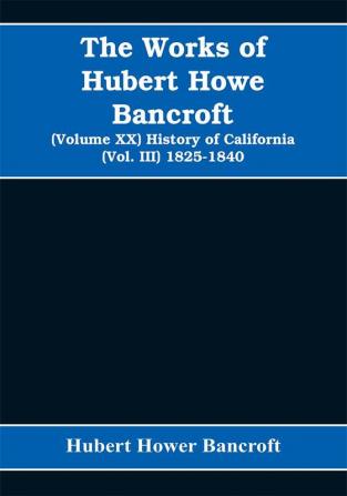 The Works of Hubert Howe Bancroft (Volume XX) History of California (Vol. III) 1825-1840