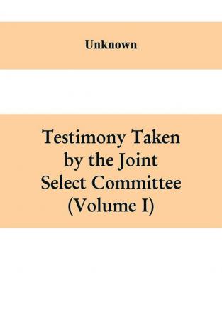 Testimony Taken By The Joint Select Committee to Inquire into the condition of affairs in the late insurrectionary States. South Carolina (Volume I)