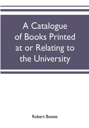 A catalogue of books printed at or relating to the University town & county of Cambridge from 1521 to 1893 with bibliographical and biographical notes