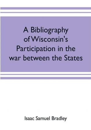 A bibliography of Wisconsin's participation in the war between the states; Based upon material contained in the Wisconsin Historical Library