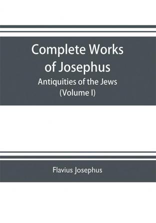 Complete works of Josephus. Antiquities of the Jews; The wars of the Jews against Apion etc. (Volume I)