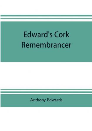 Edward's Cork remembrancer; or Tablet of memory. Enumerating every remarkable circumstance that has happenned in the city and county of Cork and in the kingdom at large