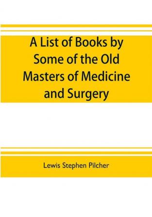 A list of books by some of the old masters of medicine and surgery together with books on the history of medicine and on medical biography in the possession of Lewis Stephen Pilcher ; with biographical and bibliographical notes and reproductions of some t