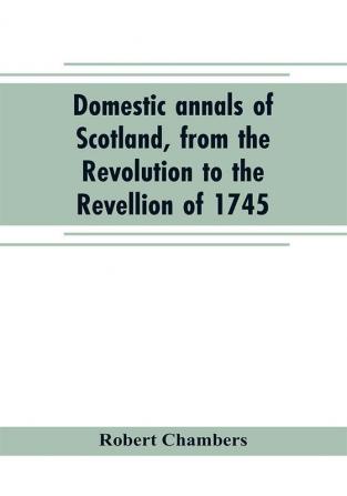 Domestic annals of Scotland from the Revolution to the Revellion of 1745