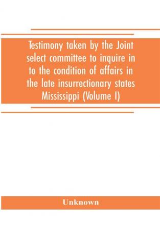 Testimony taken by the Joint select committee to inquire in to the condition of affairs in the late insurrectionary states Mississippi (Volume I)