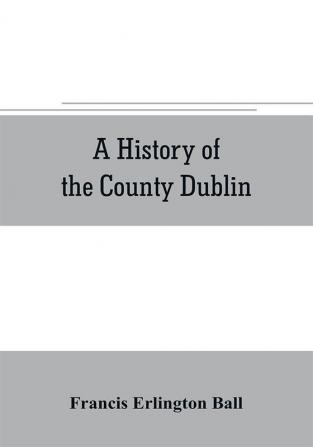 A history of the County Dublin; the people parishes and antiquities from the earliest times to the close of the eighteenth century Part Second Being a History of that Portion of the County Comprised within the Parishes of Donnybrook Booterstown St. Bar