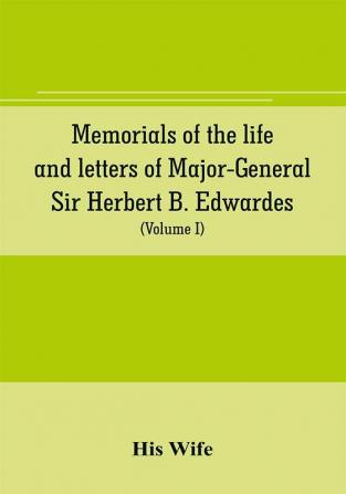 Memorials of the life and letters of Major-General Sir Herbert B. Edwardes K.C.B. K.C.S.L. D.C.L. of Oxford; LL. D. of Cambridge (Volume I)