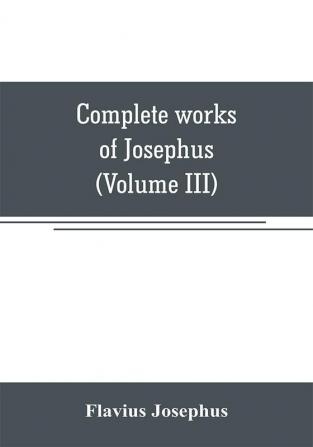 Complete works of Josephus. Antiquities of the Jews; The wars of the Jews against Apion etc (Volume III)