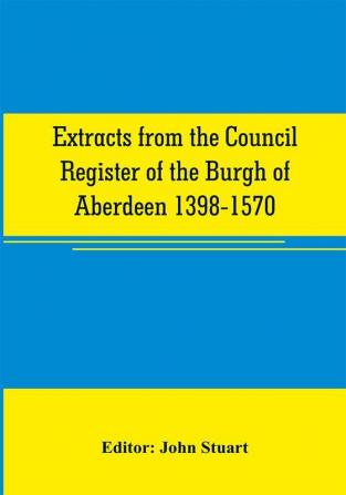 Extracts from the Council register of the Burgh of Aberdeen 1398-1570