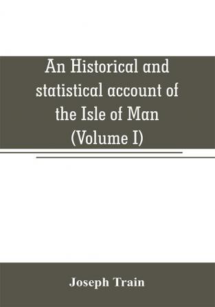 An historical and statistical account of the Isle of Man from the earliest times to the present date; with a view of its ancient laws peculiar customs and popular superstitions (Volume I)