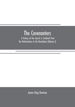 The Covenanters: a history of the church in Scotland from the Reformation to the Revolution (Volume I)