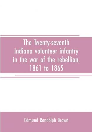 The Twenty-seventh Indiana volunteer infantry in the war of the rebellion 1861 to 1865. First division 12th and 20th corps. A history of its recruiting organization camp life marches and battles together with a roster of the men composing it and the