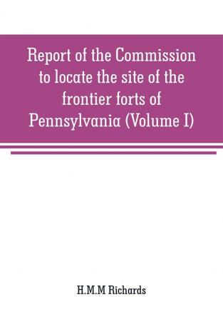 Report of the Commission to locate the site of the frontier forts of Pennsylvania (Volume I)