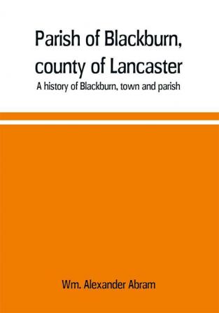 Parish of Blackburn county of Lancaster. A history of Blackburn town and parish