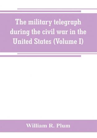 The military telegraph during the civil war in the United States with an exposition of ancient and modern means of communication and of the federal and Confederate cipher systems;aloso a running account of the war between the states (Volume I)