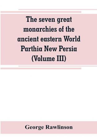 The seven great monarchies of the ancient eastern World Parthia New Persia (Volume III)