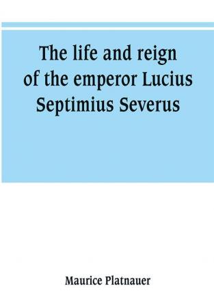 The life and reign of the emperor Lucius Septimius Severus