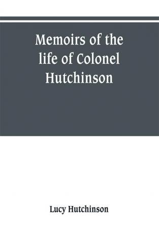 Memoirs of the life of Colonel Hutchinson Governor of Nottingham Castle and Town representative of the County of Nottingham in the Long Parliament and of the Town of Nottingham in the first parliament of Charles the Second with original anecdotes of m