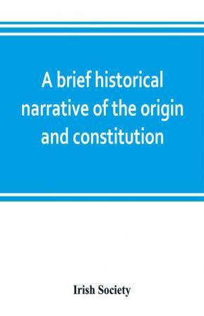 A brief historical narrative of the origin and constitution of The society of the governor and assistants London of the new plantation in Ulster within the realm of Ireland