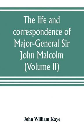 The life and correspondence of Major-General Sir John Malcolm G. C. B. late envoy to Persia and governor of Bombay (Volume II)