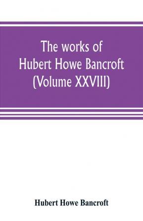 The works of Hubert Howe Bancroft (Volume XXVIII)