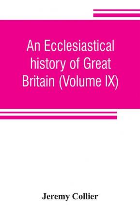 An ecclesiastical history of Great Britain (Volume IX); chiefly of England from the first planting of Christianity to the end of the reign of King Charles the Second; with a brief account of the affairs of religion in Ireland. Collected from the best an