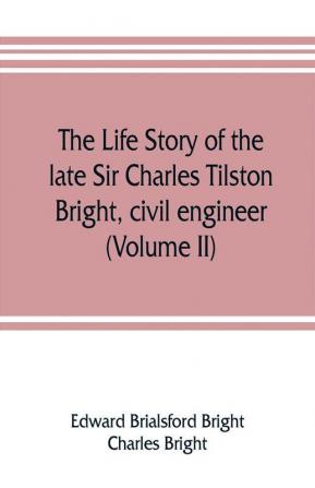 The life story of the late Sir Charles Tilston Bright civil engineer; with which is incorporated the story of the Atlantic cable and the first telegraph to India and the colonies (Volume II)