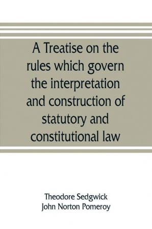 A treatise on the rules which govern the interpretation and construction of statutory and constitutional law