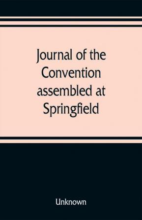 Journal of the Convention assembled at Springfield June 7 1847 in pursuance of an act of the General Assembly of the State of Illinois entitled an act to provide for the call of a convention approved February 20 1847 for the purpose of altering