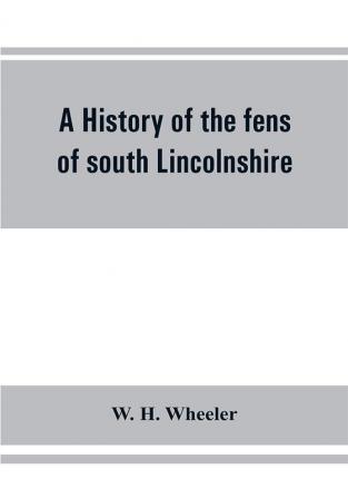 A history of the fens of south Lincolnshire being a description of the rivers Witham and Welland and their estuary and an account of the reclamation drainage and enclosure of the fens adjacent thereto