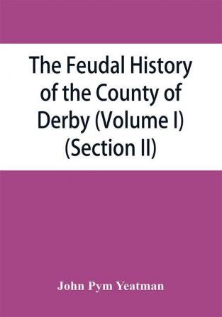 The feudal history of the County of Derby; (chiefly during the 11th 12th and 13th centuries) (Volume I) (Section II)