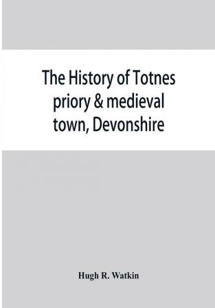 The history of Totnes priory & medieval town Devonshire together with the sister priory of Tywardreath Cornwall; compiled from original records