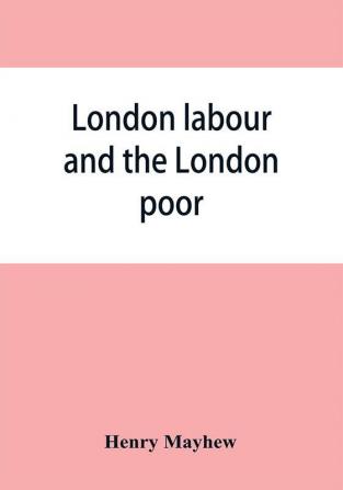 London labour and the London poor; a cyclopaedia of the condition and earnings of those that will work those that cannot work and those that will not work