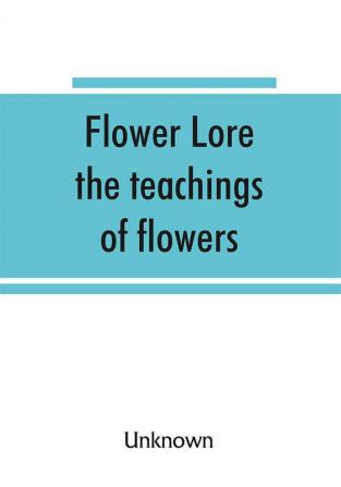 Flower lore; the teachings of flowers historical legendary poetical & symbolical