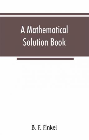 A mathematical solution book. Containing systematic solutions of many of the most difficult problems taken from the leading authors on arithmetic and algebra many problems and solutions from geometry trigonometry and calculus many problems and soluti