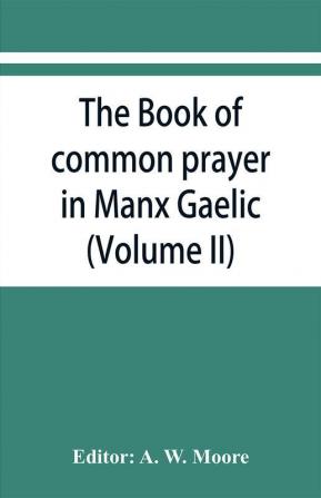 The book of common prayer in Manx Gaelic. Being translations made by Bishop Phillips in 1610 and by the Manx clergy in 1765 (Volume II)