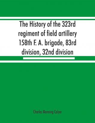 The history of the 323rd regiment of field artillery 158th F. A. brigade 83rd division 32nd division