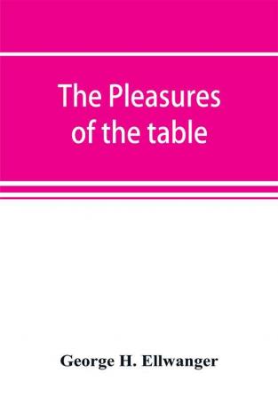 The pleasures of the table; an account of gastronomy from ancient days to present times. With a history of its literature schools and most distinguished artists; together with some special recipes and views concerning the aesthetics of dinners and dinn