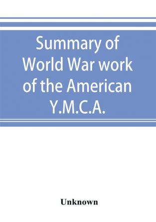 Summary of World War work of the American Y.M.C.A.; with the soldiers and sailors of America at home on the sea and overseas