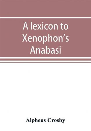 A lexicon to Xenophon's Anabasis; adapted to all the common editions for the use both of beginners and of more advanced students